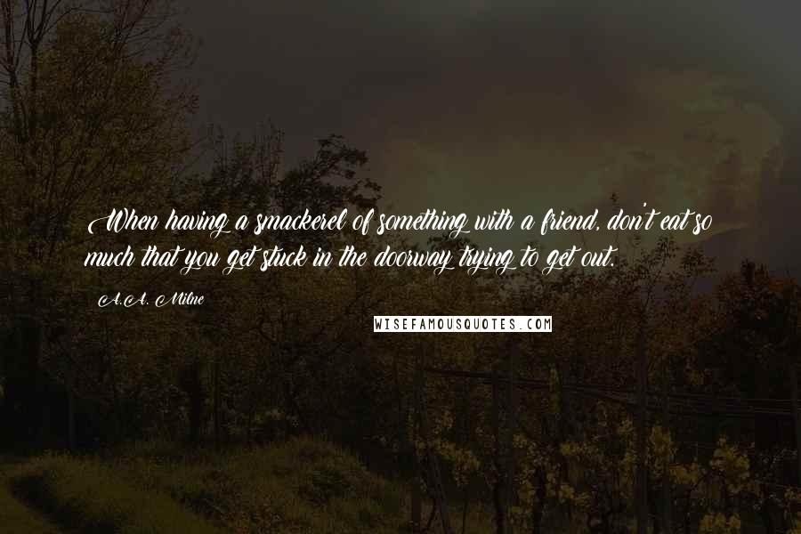 A.A. Milne Quotes: When having a smackerel of something with a friend, don't eat so much that you get stuck in the doorway trying to get out.