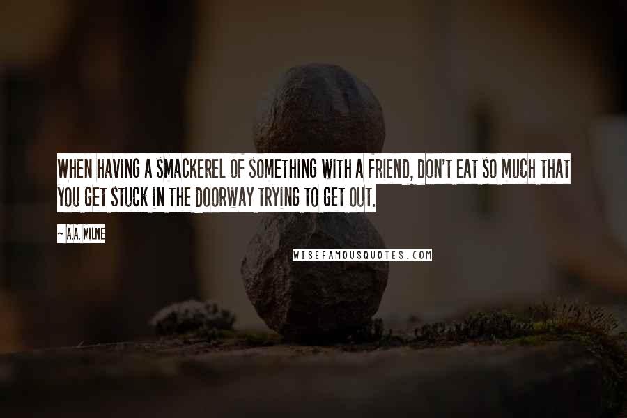 A.A. Milne Quotes: When having a smackerel of something with a friend, don't eat so much that you get stuck in the doorway trying to get out.