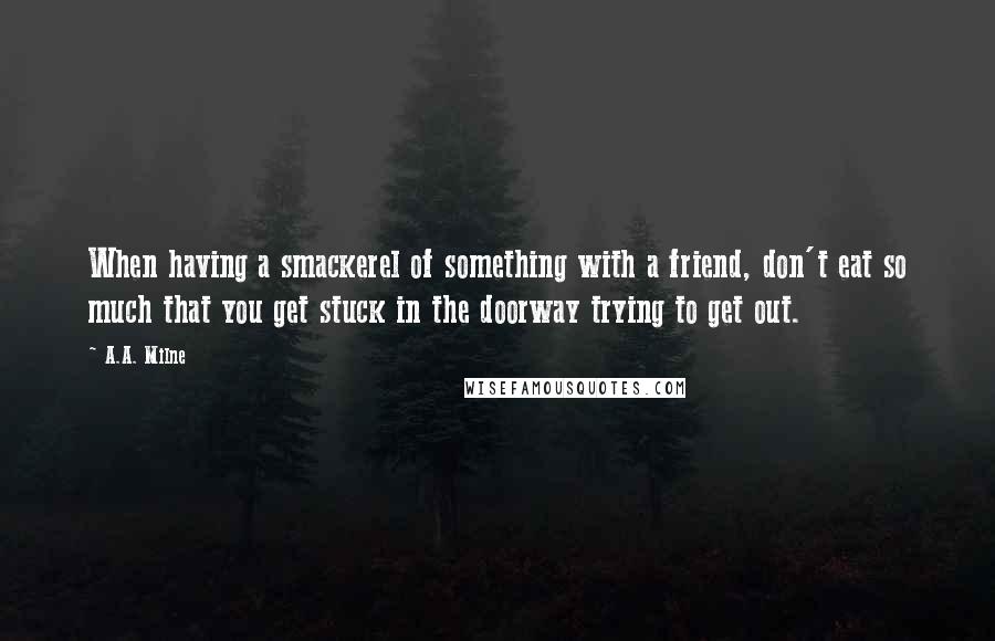 A.A. Milne Quotes: When having a smackerel of something with a friend, don't eat so much that you get stuck in the doorway trying to get out.