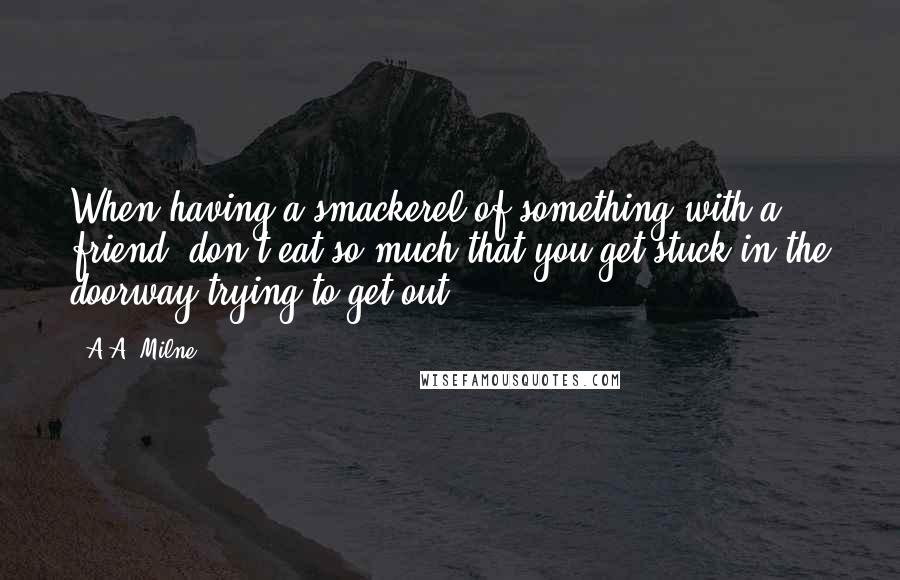 A.A. Milne Quotes: When having a smackerel of something with a friend, don't eat so much that you get stuck in the doorway trying to get out.