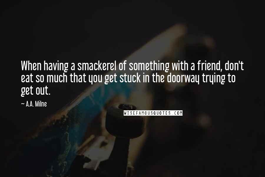 A.A. Milne Quotes: When having a smackerel of something with a friend, don't eat so much that you get stuck in the doorway trying to get out.