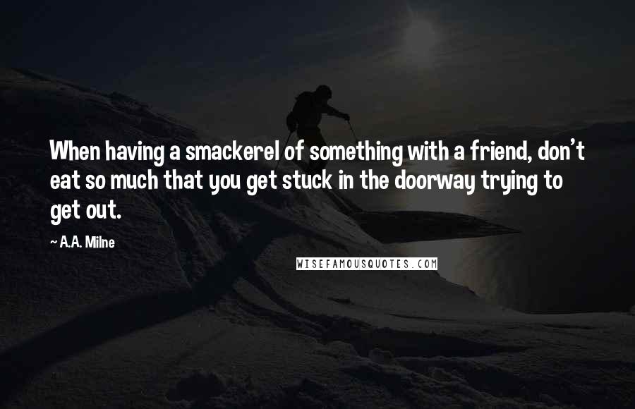 A.A. Milne Quotes: When having a smackerel of something with a friend, don't eat so much that you get stuck in the doorway trying to get out.
