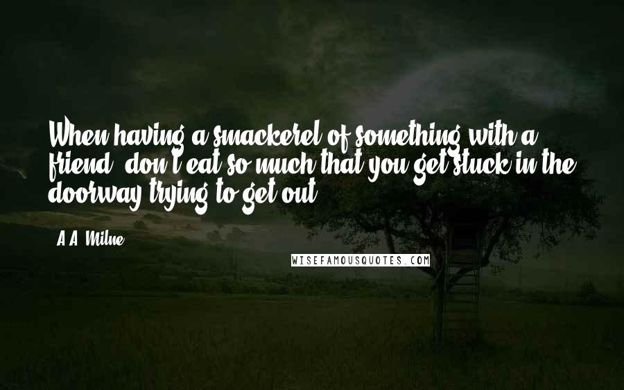 A.A. Milne Quotes: When having a smackerel of something with a friend, don't eat so much that you get stuck in the doorway trying to get out.