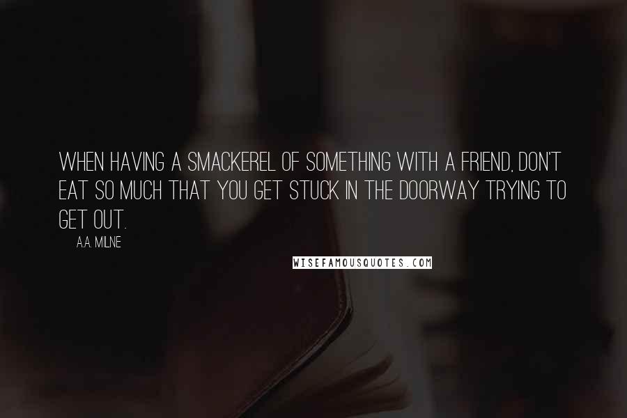 A.A. Milne Quotes: When having a smackerel of something with a friend, don't eat so much that you get stuck in the doorway trying to get out.