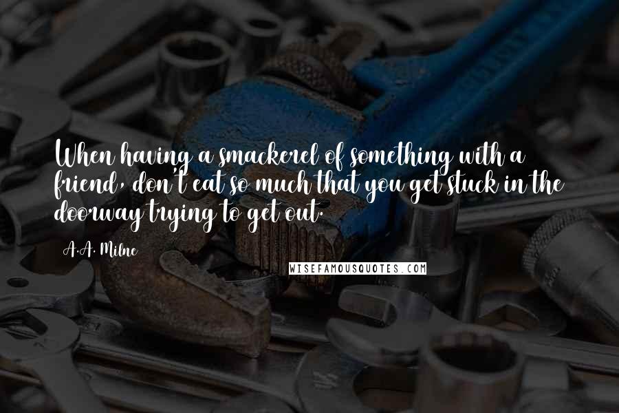 A.A. Milne Quotes: When having a smackerel of something with a friend, don't eat so much that you get stuck in the doorway trying to get out.