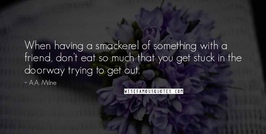 A.A. Milne Quotes: When having a smackerel of something with a friend, don't eat so much that you get stuck in the doorway trying to get out.