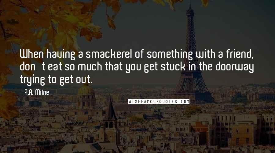 A.A. Milne Quotes: When having a smackerel of something with a friend, don't eat so much that you get stuck in the doorway trying to get out.