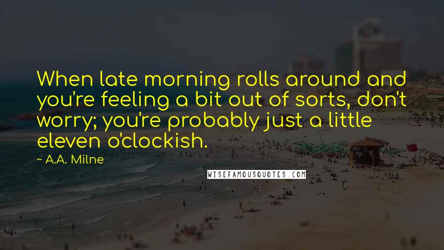 A.A. Milne Quotes: When late morning rolls around and you're feeling a bit out of sorts, don't worry; you're probably just a little eleven o'clockish.