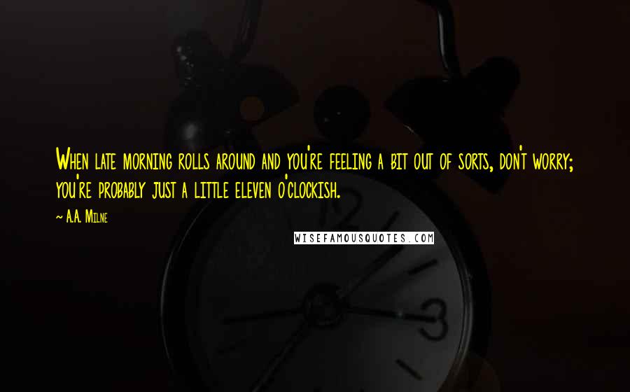 A.A. Milne Quotes: When late morning rolls around and you're feeling a bit out of sorts, don't worry; you're probably just a little eleven o'clockish.