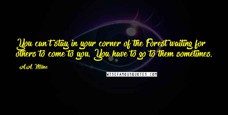 A.A. Milne Quotes: You can't stay in your corner of the Forest waiting for others to come to you. You have to go to them sometimes.