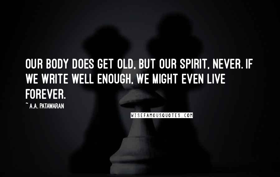 A.A. Patawaran Quotes: Our body does get old, but our spirit, never. If we write well enough, we might even live forever.