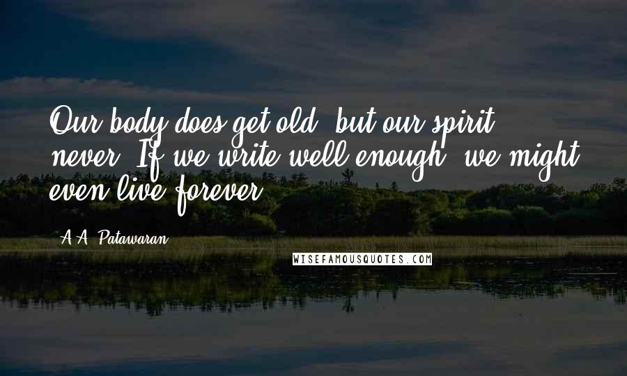 A.A. Patawaran Quotes: Our body does get old, but our spirit, never. If we write well enough, we might even live forever.