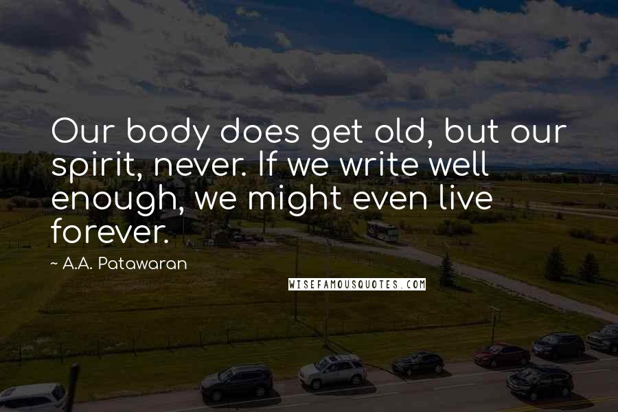 A.A. Patawaran Quotes: Our body does get old, but our spirit, never. If we write well enough, we might even live forever.