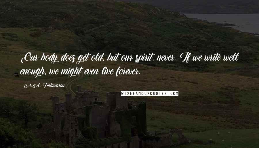 A.A. Patawaran Quotes: Our body does get old, but our spirit, never. If we write well enough, we might even live forever.