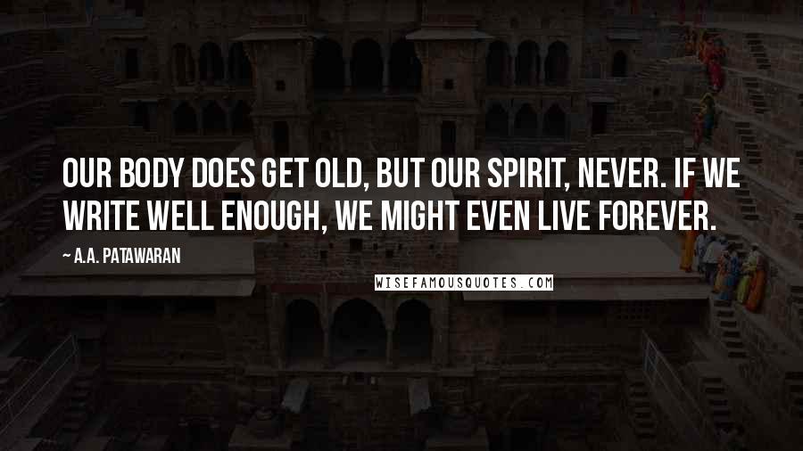 A.A. Patawaran Quotes: Our body does get old, but our spirit, never. If we write well enough, we might even live forever.