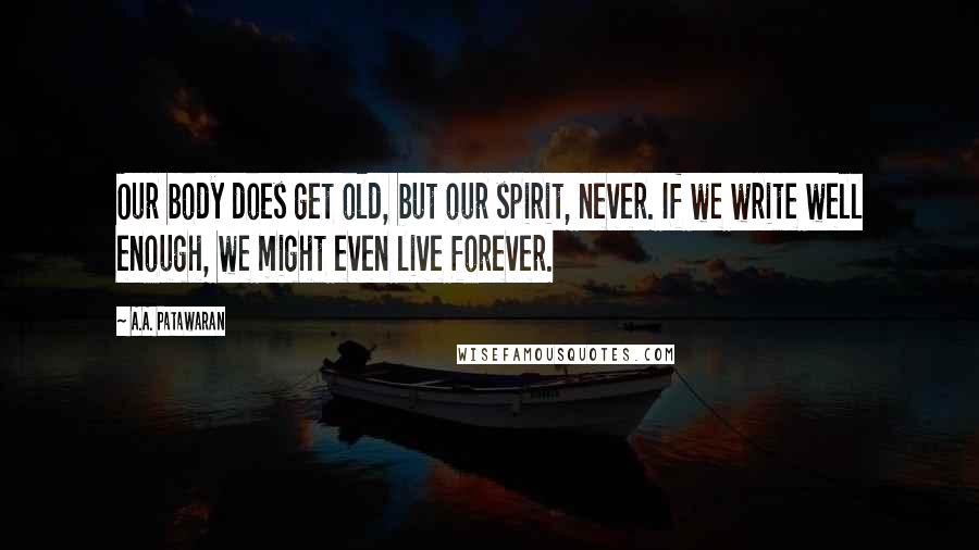 A.A. Patawaran Quotes: Our body does get old, but our spirit, never. If we write well enough, we might even live forever.