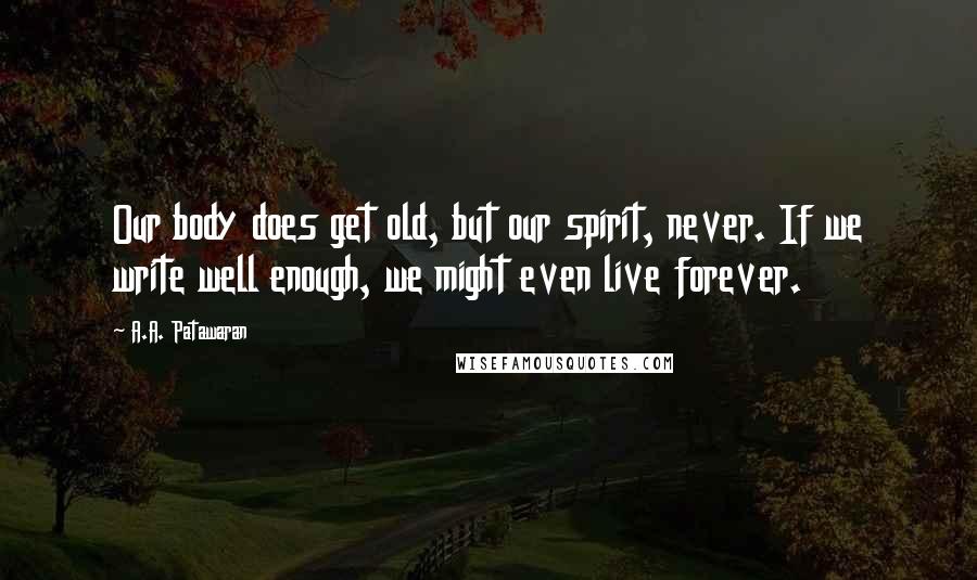 A.A. Patawaran Quotes: Our body does get old, but our spirit, never. If we write well enough, we might even live forever.