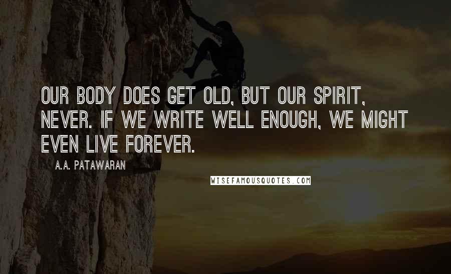 A.A. Patawaran Quotes: Our body does get old, but our spirit, never. If we write well enough, we might even live forever.