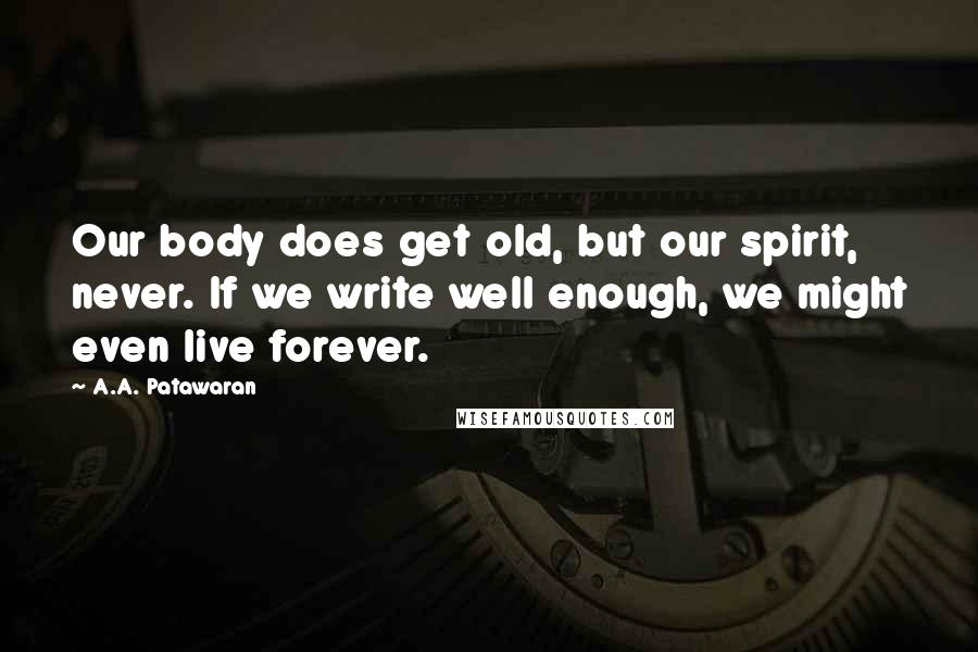 A.A. Patawaran Quotes: Our body does get old, but our spirit, never. If we write well enough, we might even live forever.