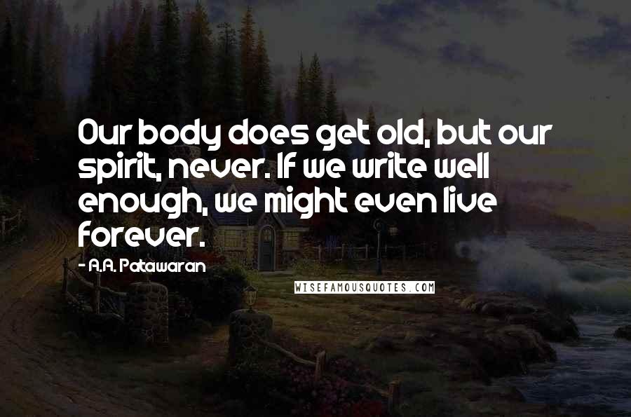 A.A. Patawaran Quotes: Our body does get old, but our spirit, never. If we write well enough, we might even live forever.