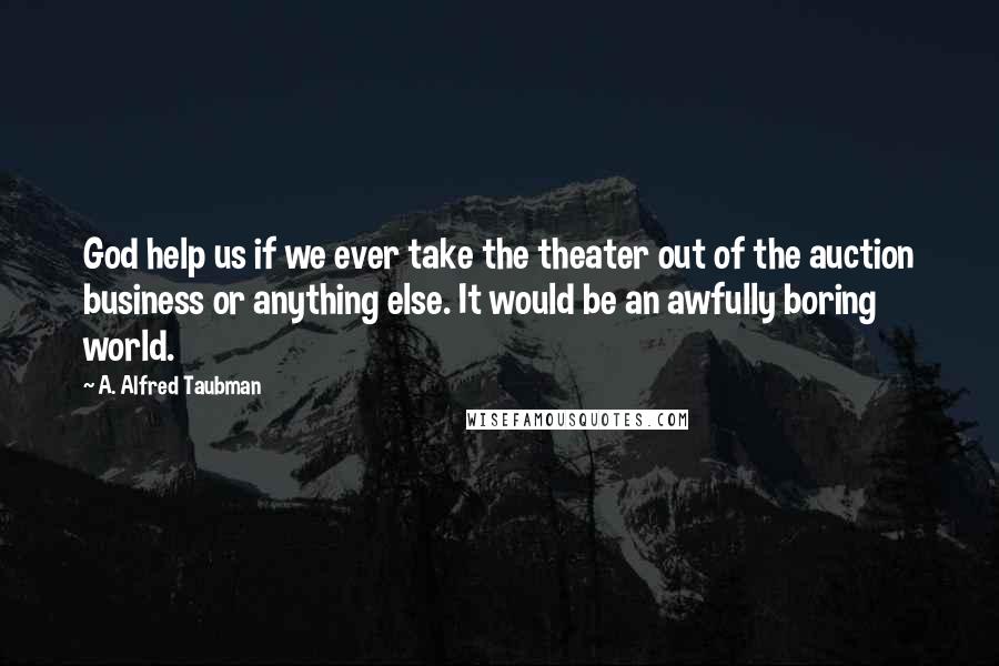 A. Alfred Taubman Quotes: God help us if we ever take the theater out of the auction business or anything else. It would be an awfully boring world.