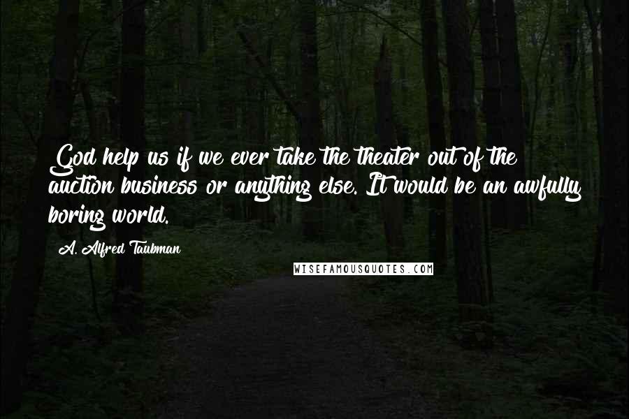 A. Alfred Taubman Quotes: God help us if we ever take the theater out of the auction business or anything else. It would be an awfully boring world.