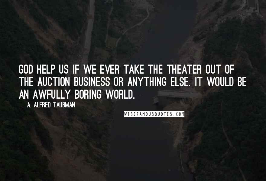 A. Alfred Taubman Quotes: God help us if we ever take the theater out of the auction business or anything else. It would be an awfully boring world.