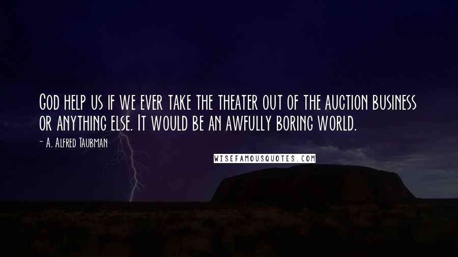 A. Alfred Taubman Quotes: God help us if we ever take the theater out of the auction business or anything else. It would be an awfully boring world.