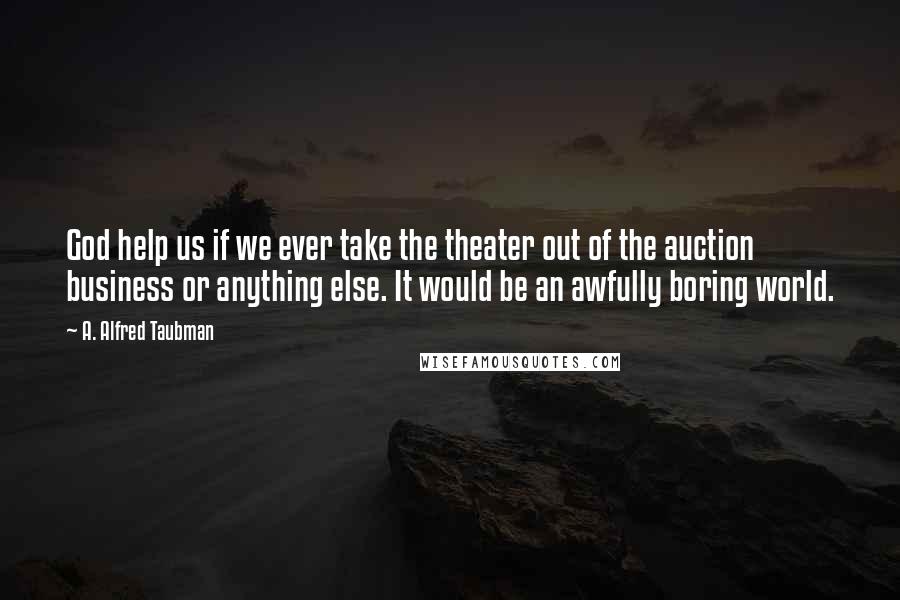 A. Alfred Taubman Quotes: God help us if we ever take the theater out of the auction business or anything else. It would be an awfully boring world.