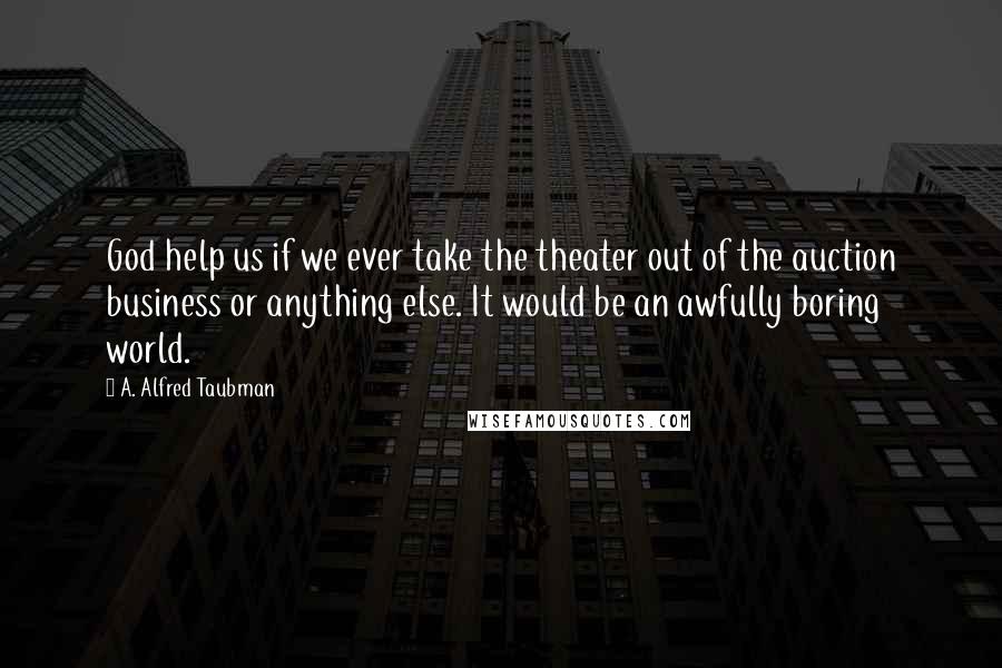 A. Alfred Taubman Quotes: God help us if we ever take the theater out of the auction business or anything else. It would be an awfully boring world.