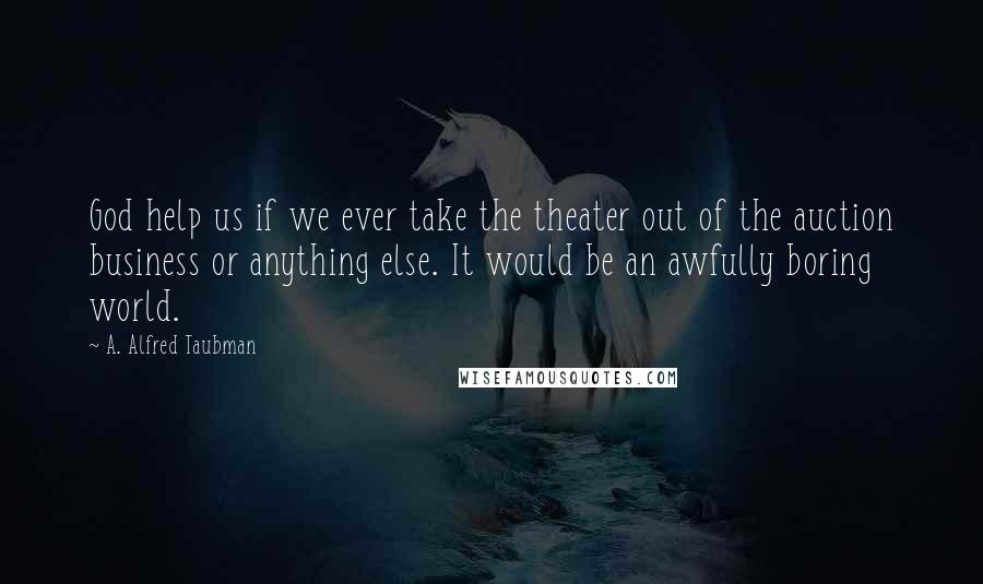 A. Alfred Taubman Quotes: God help us if we ever take the theater out of the auction business or anything else. It would be an awfully boring world.