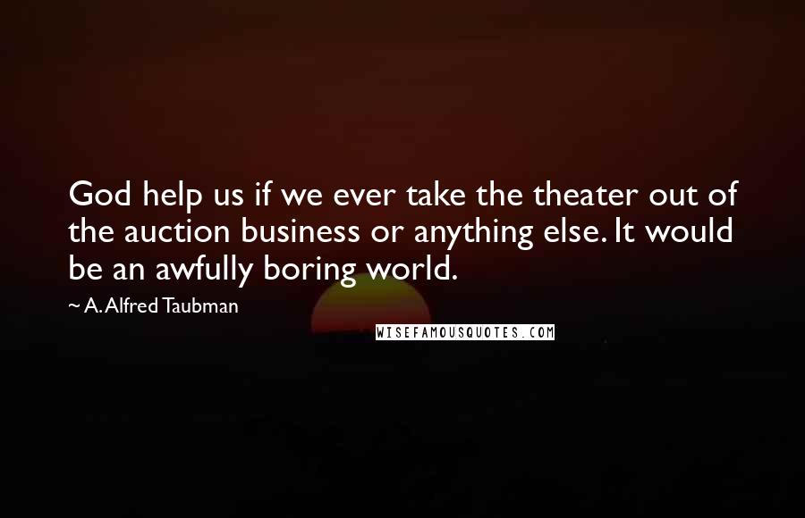 A. Alfred Taubman Quotes: God help us if we ever take the theater out of the auction business or anything else. It would be an awfully boring world.