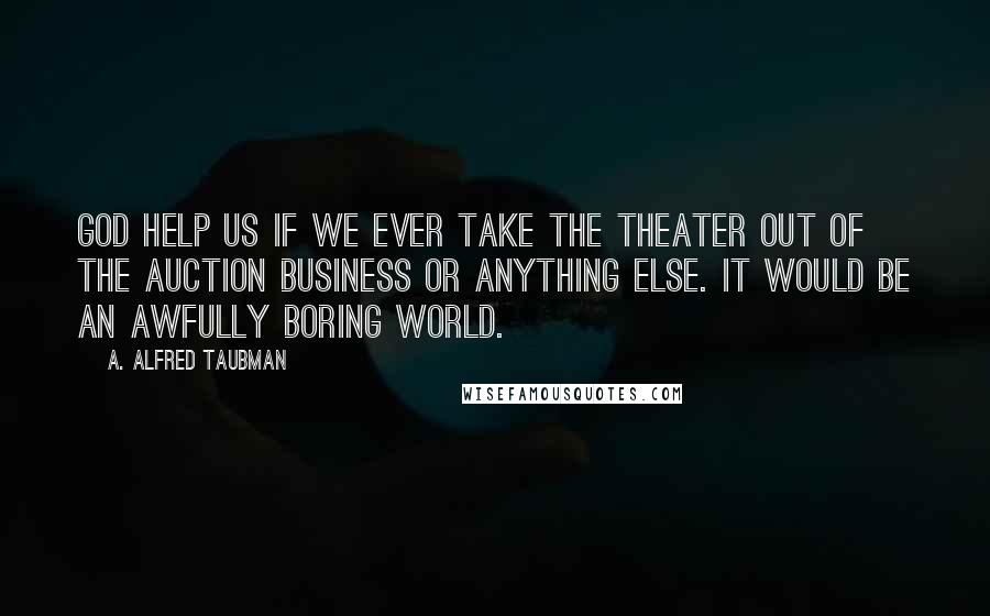 A. Alfred Taubman Quotes: God help us if we ever take the theater out of the auction business or anything else. It would be an awfully boring world.