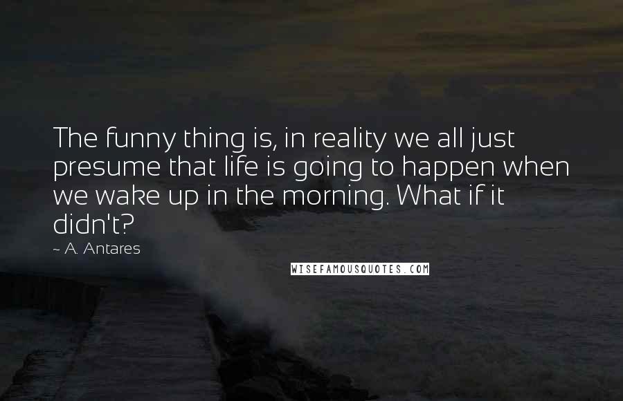 A. Antares Quotes: The funny thing is, in reality we all just presume that life is going to happen when we wake up in the morning. What if it didn't?
