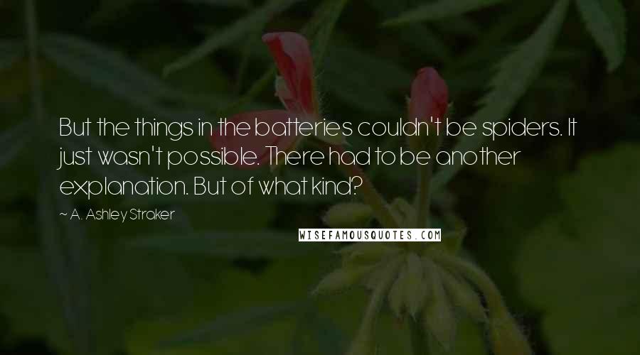 A. Ashley Straker Quotes: But the things in the batteries couldn't be spiders. It just wasn't possible. There had to be another explanation. But of what kind?