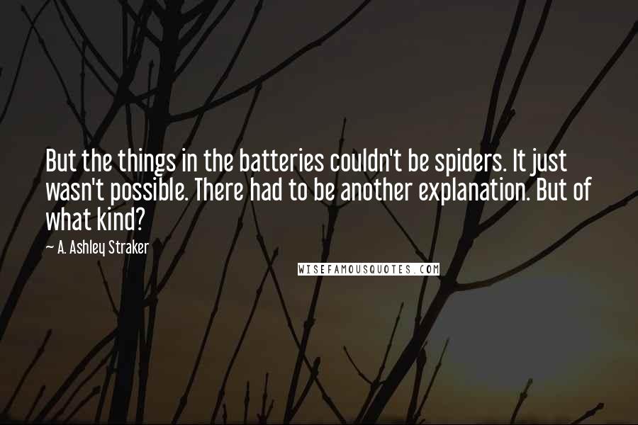 A. Ashley Straker Quotes: But the things in the batteries couldn't be spiders. It just wasn't possible. There had to be another explanation. But of what kind?