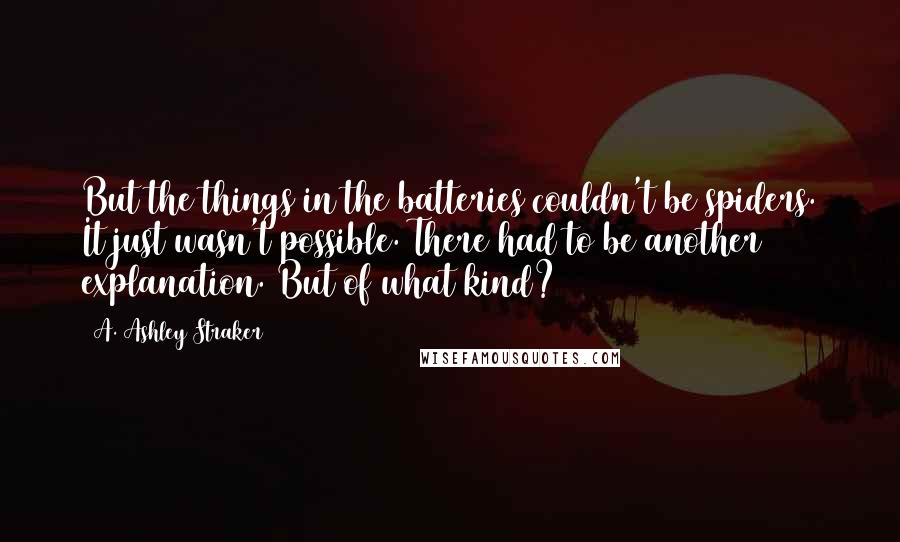A. Ashley Straker Quotes: But the things in the batteries couldn't be spiders. It just wasn't possible. There had to be another explanation. But of what kind?