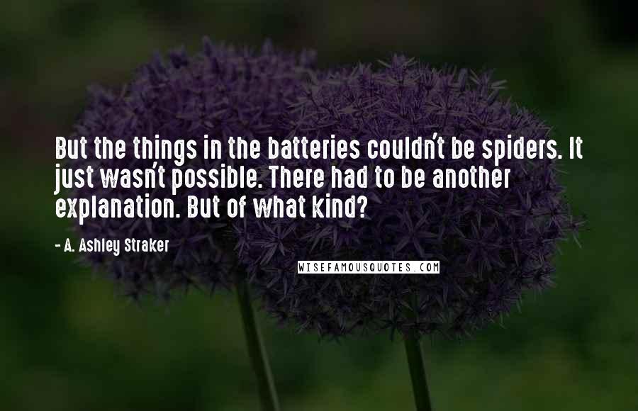 A. Ashley Straker Quotes: But the things in the batteries couldn't be spiders. It just wasn't possible. There had to be another explanation. But of what kind?