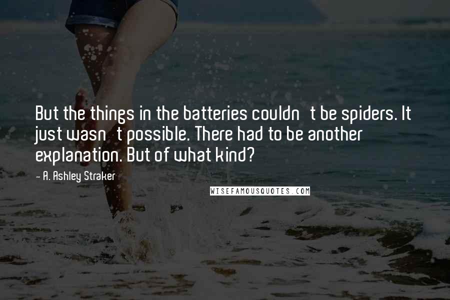 A. Ashley Straker Quotes: But the things in the batteries couldn't be spiders. It just wasn't possible. There had to be another explanation. But of what kind?