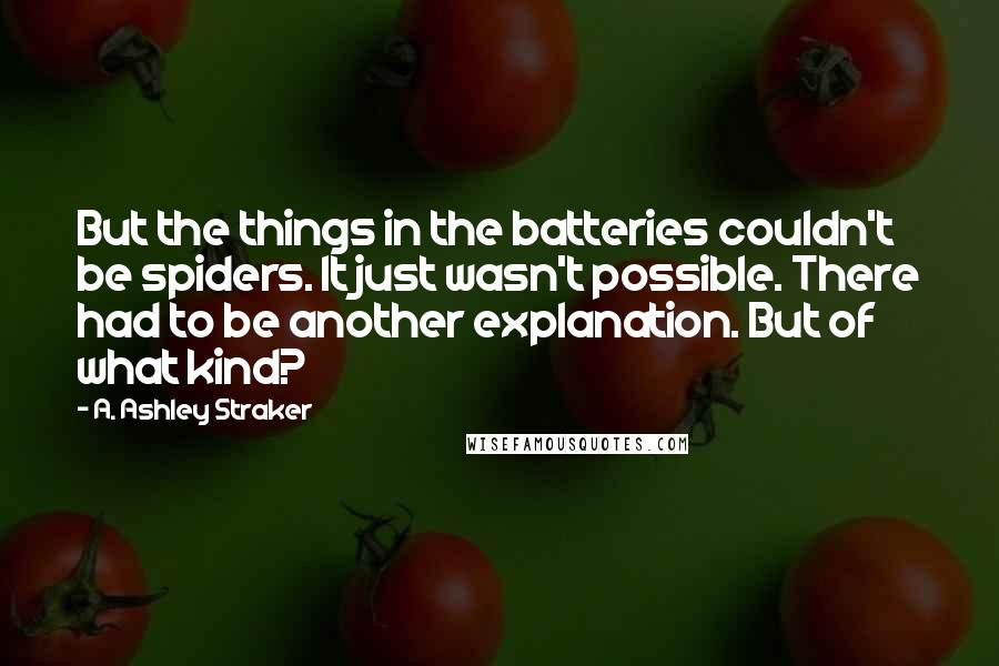 A. Ashley Straker Quotes: But the things in the batteries couldn't be spiders. It just wasn't possible. There had to be another explanation. But of what kind?