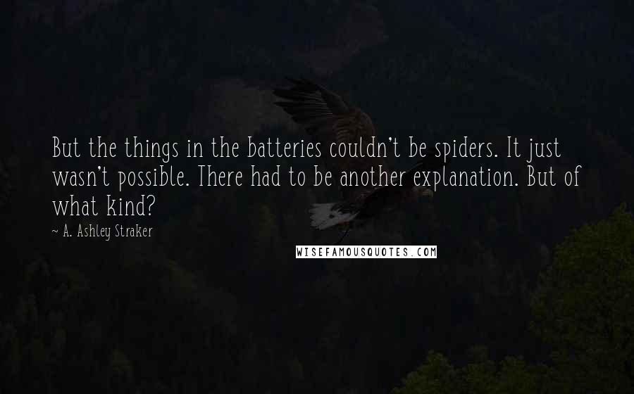 A. Ashley Straker Quotes: But the things in the batteries couldn't be spiders. It just wasn't possible. There had to be another explanation. But of what kind?