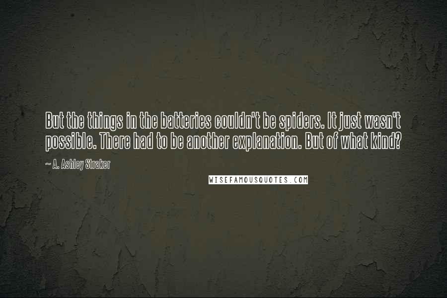 A. Ashley Straker Quotes: But the things in the batteries couldn't be spiders. It just wasn't possible. There had to be another explanation. But of what kind?