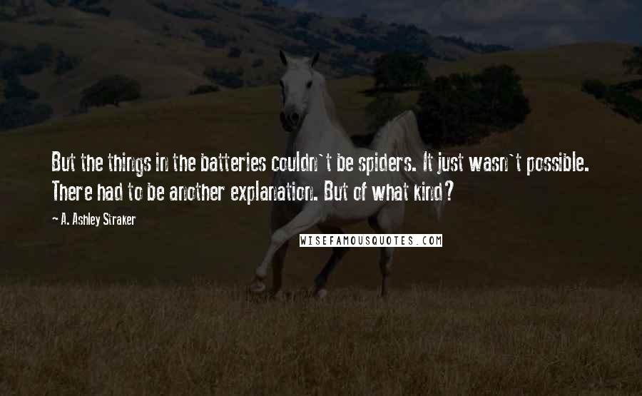 A. Ashley Straker Quotes: But the things in the batteries couldn't be spiders. It just wasn't possible. There had to be another explanation. But of what kind?