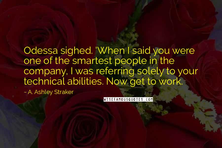 A. Ashley Straker Quotes: Odessa sighed. 'When I said you were one of the smartest people in the company, I was referring solely to your technical abilities. Now get to work.