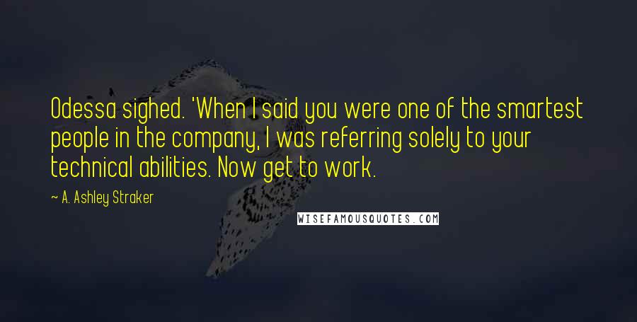A. Ashley Straker Quotes: Odessa sighed. 'When I said you were one of the smartest people in the company, I was referring solely to your technical abilities. Now get to work.