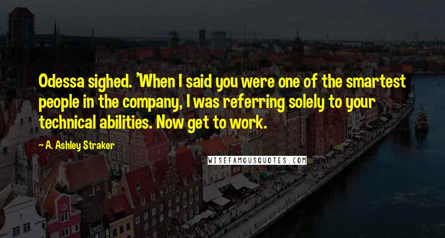 A. Ashley Straker Quotes: Odessa sighed. 'When I said you were one of the smartest people in the company, I was referring solely to your technical abilities. Now get to work.