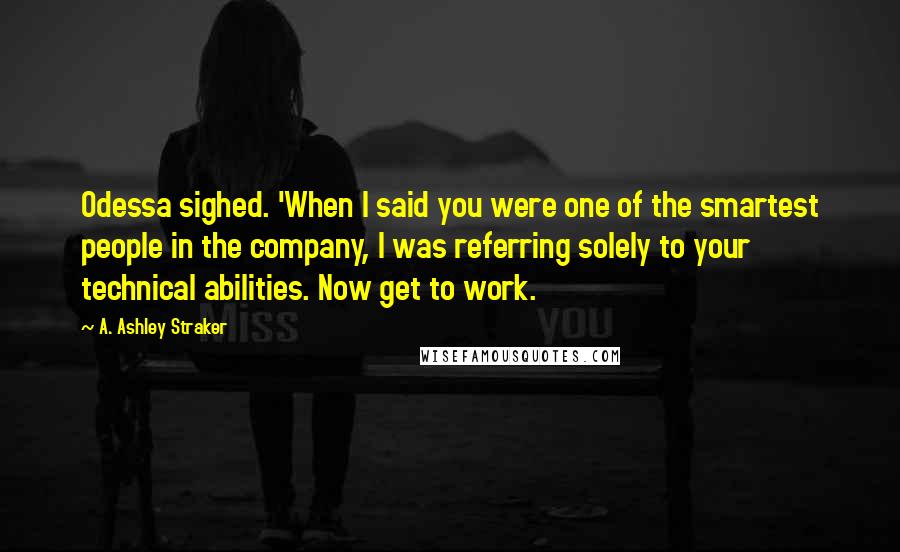 A. Ashley Straker Quotes: Odessa sighed. 'When I said you were one of the smartest people in the company, I was referring solely to your technical abilities. Now get to work.