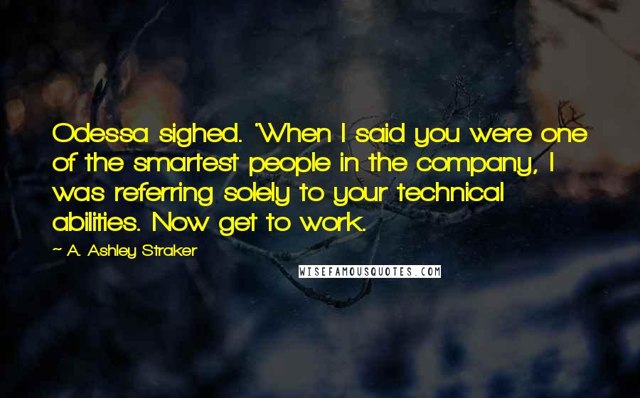 A. Ashley Straker Quotes: Odessa sighed. 'When I said you were one of the smartest people in the company, I was referring solely to your technical abilities. Now get to work.
