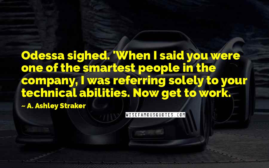 A. Ashley Straker Quotes: Odessa sighed. 'When I said you were one of the smartest people in the company, I was referring solely to your technical abilities. Now get to work.