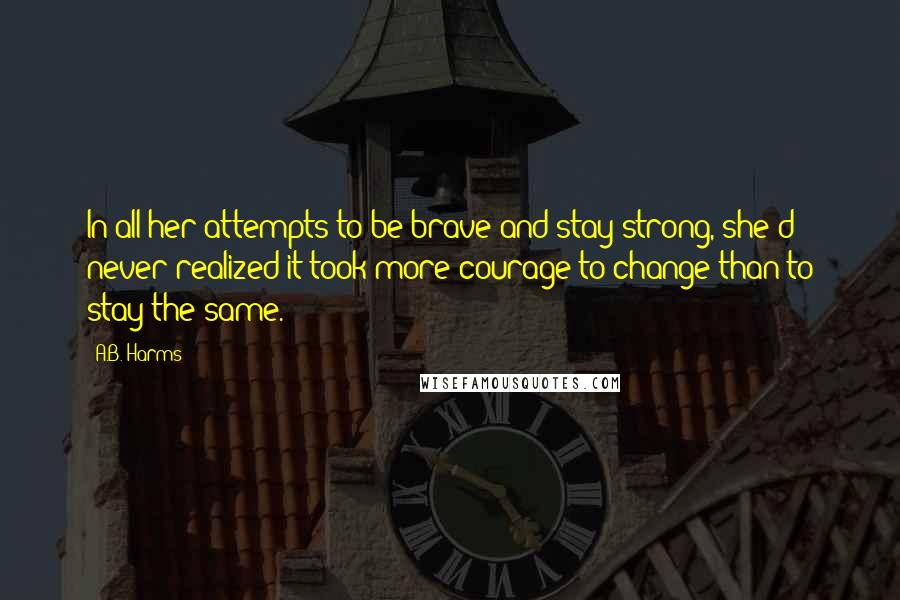 A.B. Harms Quotes: In all her attempts to be brave and stay strong, she'd never realized it took more courage to change than to stay the same.